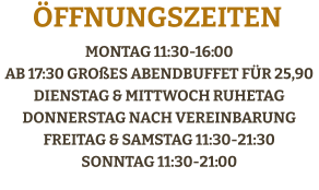 Montag 11:30-16:00 ab 17:30 großes AbendBuffet für 25,90Dienstag & Mittwoch RuhetagDonnerstag Nach vereinbarungFreitag & Samstag 11:30-21:30Sonntag 11:30-21:00    Öffnungszeiten